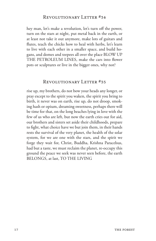 1  REVOLUTIONARY LETTER #34  hey man, lec’s make a revolution, lec’s tun off the power, turn on the stars at night, put metal back in the carth, or at least not take it out anymore, make lots of guitars and. futes, teach the chicks how to heal with herbs, let’ learn 0 live with each other in a smaller space, and build ho- gans, and domes and teepees all over the place BLOW UP THE PETROLEUM LINES, make the cars into flower pots or sculptures or live in the bigger ones, why not?  REVOLUTIONARY LETTER #35  sise up, my brothers, do not bow your heads any longer, or pray except to the spirit you waken, the spirit you bring to birch, it never was on earth, rise up, do not droop, smok- ing hash or opium, dreaming sweetness, perhaps there will be time for that, on the long beaches lying in love with the few of us who are left, but now the earth cries out for aid, our brothers and sisters set aside their childhoods, prepare 0 fight, what choice have we but join them, in their hands rests the survival of the very plant, the health of the solar system, for we are one with the stars, and the spirit we forge they wait for, Christ, Buddha, Krishna Paracelsus, had bua taste, we must reclaim the planet, re-occupy this ground the peace we seck was never seen before, the carth BELONGS, at last, TO THE LIVING  THE FOREST 